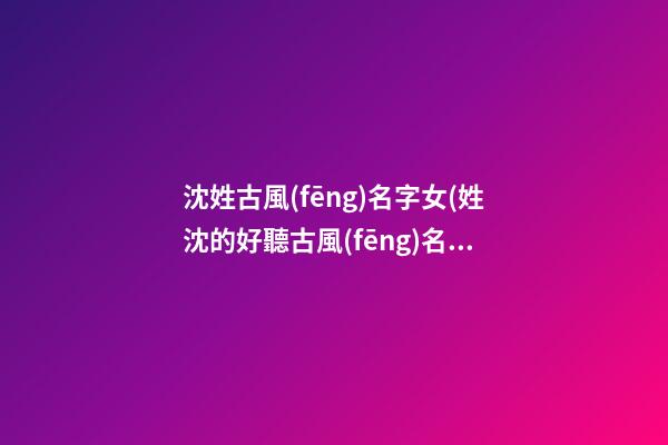 沈姓古風(fēng)名字女(姓沈的好聽古風(fēng)名字)