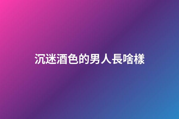 沉迷酒色的男人長啥樣