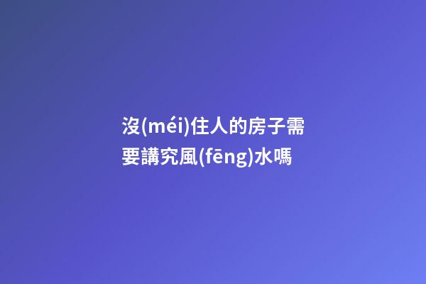 沒(méi)住人的房子需要講究風(fēng)水嗎
