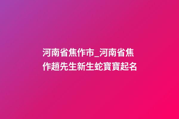 河南省焦作市_河南省焦作趙先生新生蛇寶寶起名-第1張-公司起名-玄機派