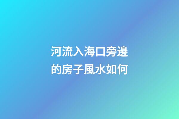 河流入海口旁邊的房子風水如何