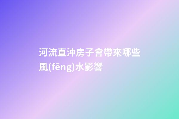 河流直沖房子會帶來哪些風(fēng)水影響