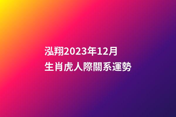 泓翔2023年12月生肖虎人際關系運勢