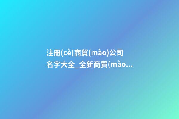 注冊(cè)商貿(mào)公司名字大全_全新商貿(mào)公司名字大全狗年