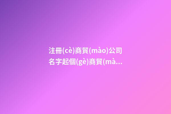 注冊(cè)商貿(mào)公司名字起個(gè)商貿(mào)公司名字二篇-第1張-公司起名-玄機(jī)派