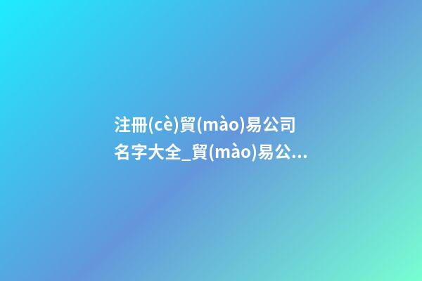 注冊(cè)貿(mào)易公司名字大全_貿(mào)易公司取名字大全