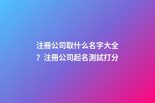 注冊公司取什么名字大全？注冊公司起名測試打分