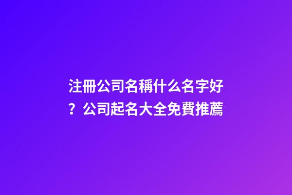 注冊公司名稱什么名字好？公司起名大全免費推薦