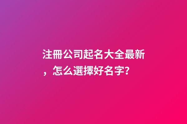 注冊公司起名大全最新，怎么選擇好名字？
