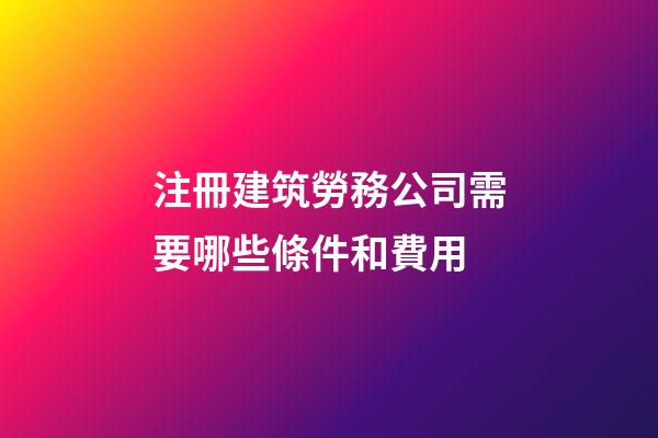 注冊建筑勞務公司需要哪些條件和費用