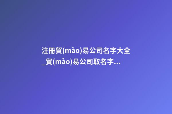 注冊貿(mào)易公司名字大全_貿(mào)易公司取名字大全