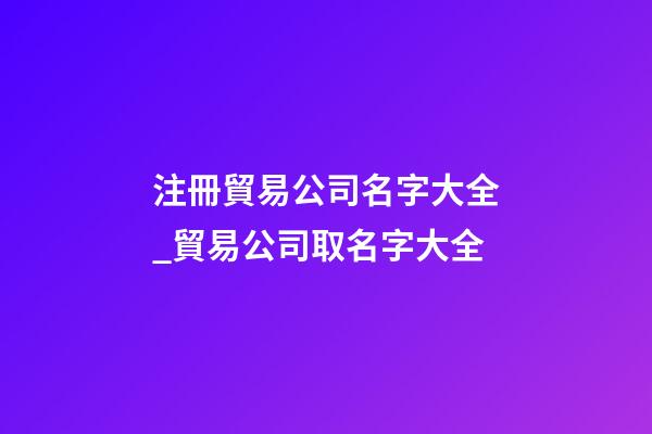注冊貿易公司名字大全_貿易公司取名字大全