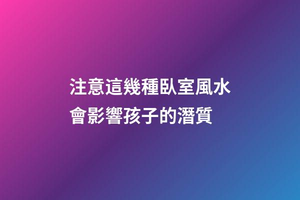 注意這幾種臥室風水會影響孩子的潛質