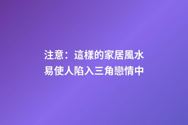 注意：這樣的家居風水易使人陷入三角戀情中