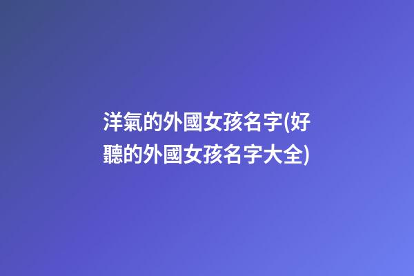 洋氣的外國女孩名字(好聽的外國女孩名字大全)