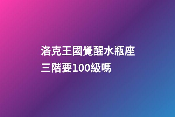 洛克王國覺醒水瓶座三階要100級嗎
