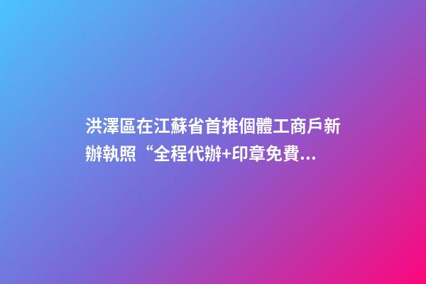 洪澤區在江蘇省首推個體工商戶新辦執照“全程代辦+印章免費送”服務