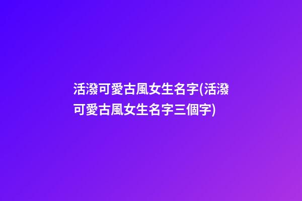 活潑可愛古風女生名字(活潑可愛古風女生名字三個字)