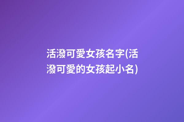 活潑可愛女孩名字(活潑可愛的女孩起小名)