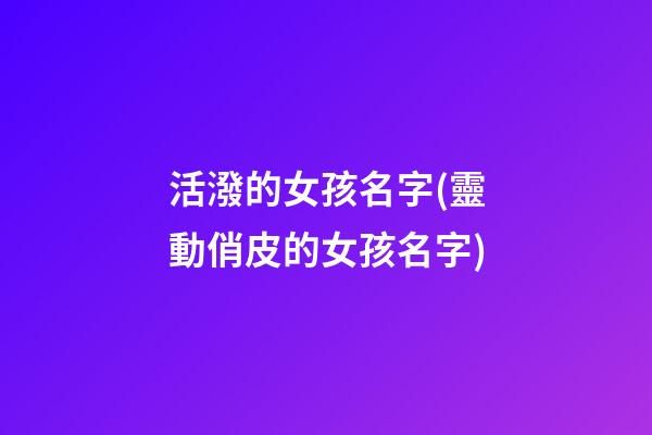 活潑的女孩名字(靈動俏皮的女孩名字)