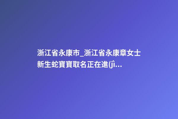 浙江省永康市_浙江省永康章女士新生蛇寶寶取名正在進(jìn)行中-第1張-公司起名-玄機(jī)派