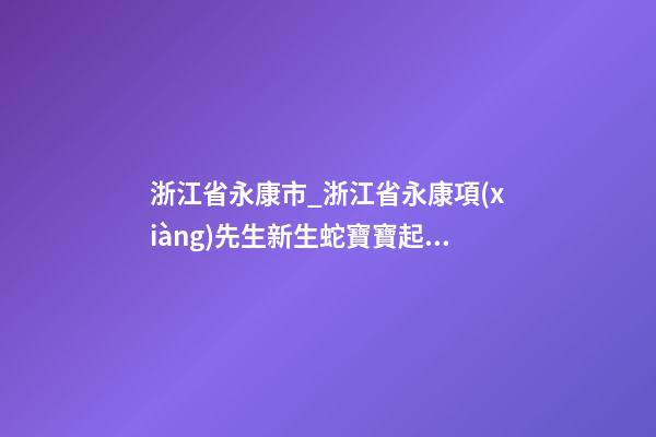 浙江省永康市_浙江省永康項(xiàng)先生新生蛇寶寶起名正在進(jìn)行中-第1張-公司起名-玄機(jī)派