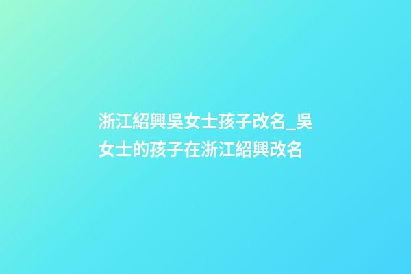 浙江紹興吳女士孩子改名_吳女士的孩子在浙江紹興改名-第1張-公司起名-玄機派