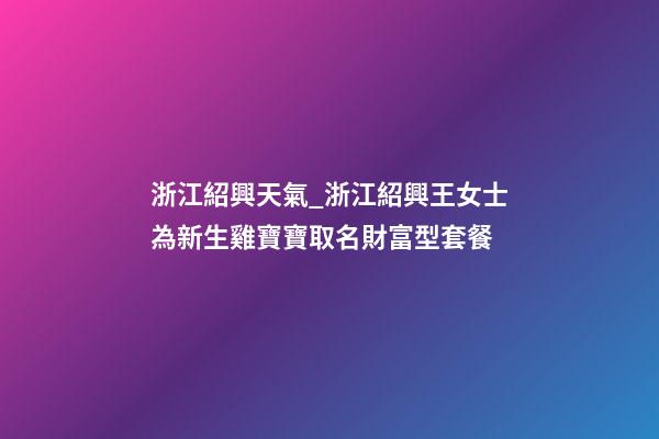 浙江紹興天氣_浙江紹興王女士為新生雞寶寶取名財富型套餐-第1張-公司起名-玄機派