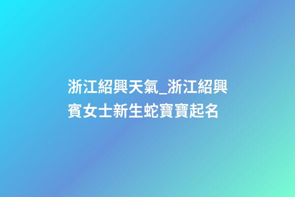 浙江紹興天氣_浙江紹興賓女士新生蛇寶寶起名-第1張-公司起名-玄機派