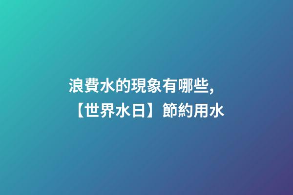 浪費水的現象有哪些,【世界水日】節約用水-第1張-觀點-玄機派