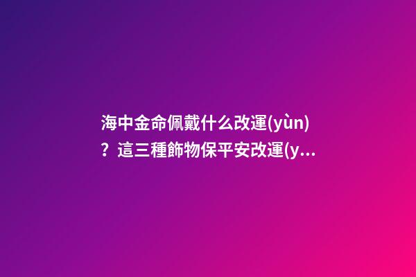 海中金命佩戴什么改運(yùn)？這三種飾物保平安改運(yùn)勢