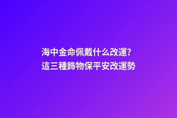 海中金命佩戴什么改運？這三種飾物保平安改運勢
