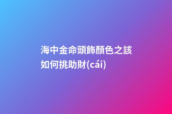 海中金命頭飾顏色之該如何挑助財(cái)