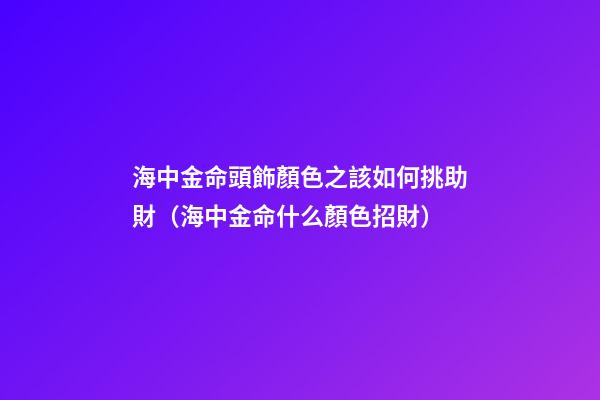海中金命頭飾顏色之該如何挑助財（海中金命什么顏色招財）