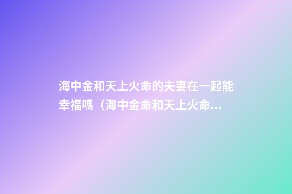 海中金和天上火命的夫妻在一起能幸福嗎（海中金命和天上火命做夫妻能幸福嗎）