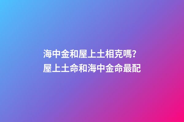 海中金和屋上土相克嗎？屋上土命和海中金命最配