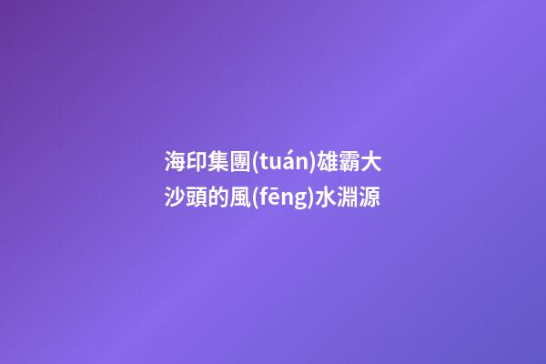 海印集團(tuán)雄霸大沙頭的風(fēng)水淵源