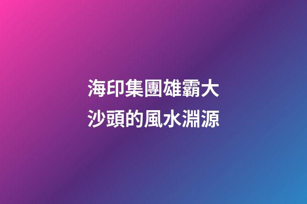 海印集團雄霸大沙頭的風水淵源