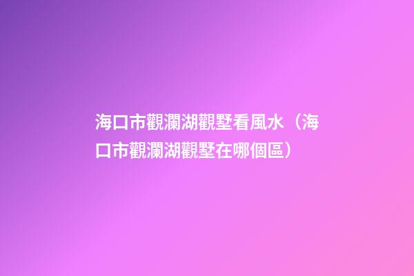 海口市觀瀾湖觀墅看風水（海口市觀瀾湖觀墅在哪個區）