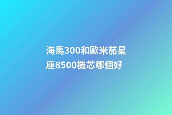 海馬300和歐米茄星座8500機芯哪個好-第1張-星座運勢-玄機派