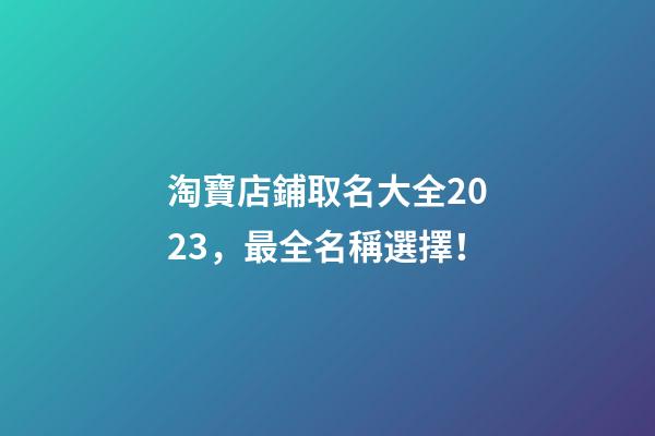 淘寶店鋪取名大全2023，最全名稱選擇！-第1張-店鋪起名-玄機派