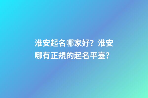 淮安起名哪家好？淮安哪有正規的起名平臺？-第1張-公司起名-玄機派