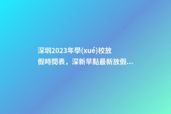 深圳2023年學(xué)校放假時間表，深新早點最新放假通知!今年還有16天假……-第1張-觀點-玄機(jī)派