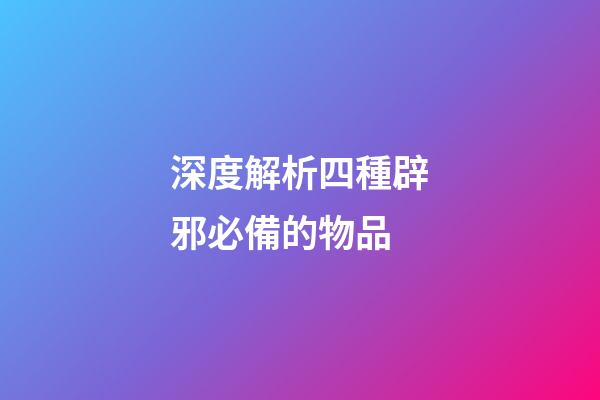 深度解析四種辟邪必備的物品