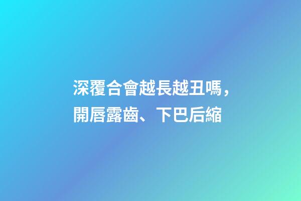 深覆合會越長越丑嗎，開唇露齒、下巴后縮-第1張-觀點-玄機派