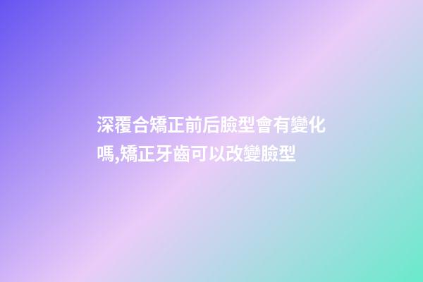 深覆合矯正前后臉型會有變化嗎,矯正牙齒可以改變臉型-第1張-觀點-玄機派