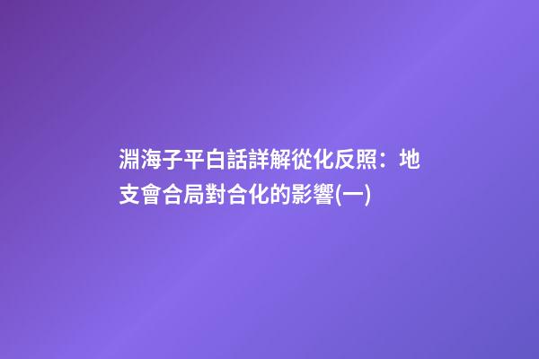 淵海子平白話詳解從化反照：地支會合局對合化的影響(一)
