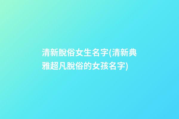 清新脫俗女生名字(清新典雅超凡脫俗的女孩名字)
