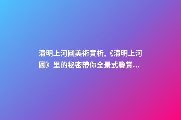 清明上河圖美術賞析,《清明上河圖》里的秘密帶你全景式鑒賞傳世名畫-第1張-觀點-玄機派
