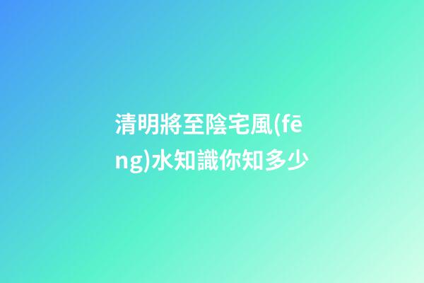 清明將至陰宅風(fēng)水知識你知多少